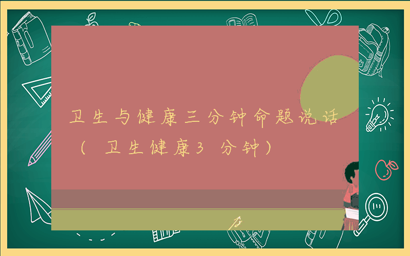 卫生与健康三分钟命题说话 (卫生健康3分钟)